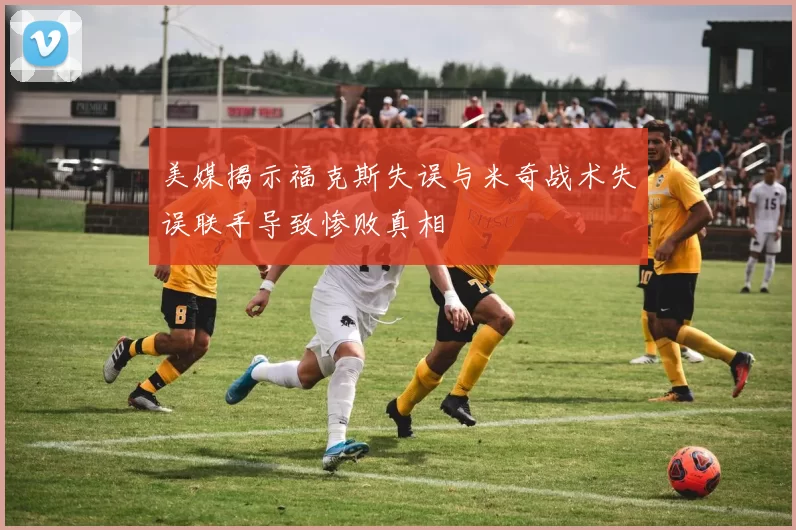 美媒揭示福克斯失误与米奇战术失误联手导致惨败真相