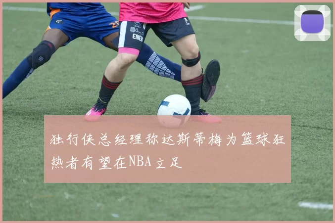 独行侠总经理称达斯蒂梅为篮球狂热者有望在NBA立足