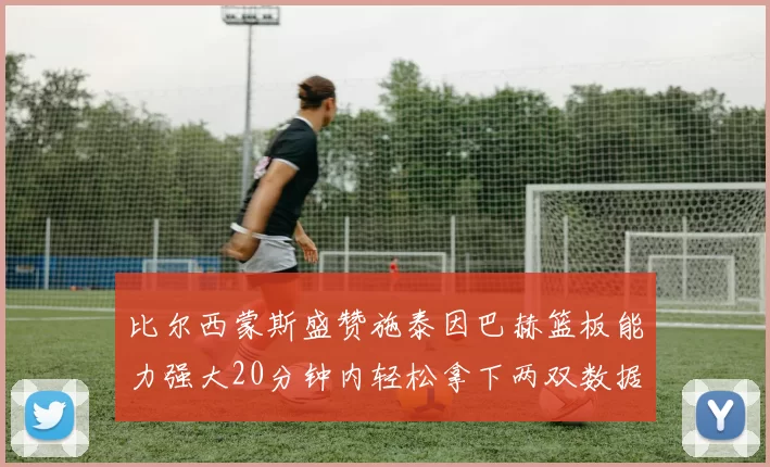 比尔西蒙斯盛赞施泰因巴赫篮板能力强大20分钟内轻松拿下两双数据