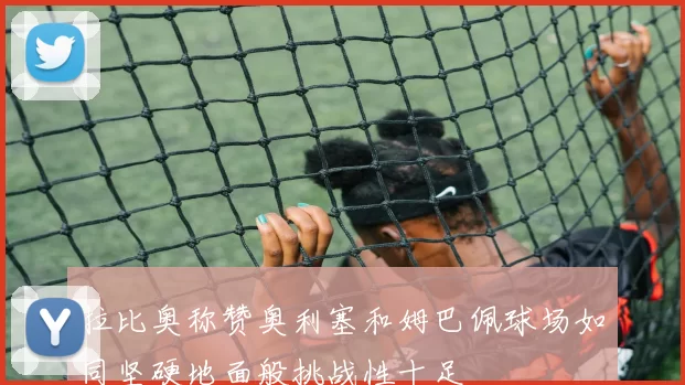 拉比奥称赞奥利塞和姆巴佩球场如同坚硬地面般挑战性十足